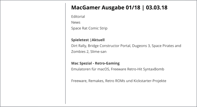 MacGamer Ausgabe 01/18 | 03.03.18 EditorialNews Space Rat Comic Strip  Spieletest |AktuellDirt Rally, Bridge Constructor Portal, Dugeons 3, Space Pirates and Zombies 2, Slime-san Mac Spezial - Retro-GamingEmulatoren für macOS, Freeware Retro-Hit SyntaxBomb  Freeware, Remakes, Retro ROMs und Kickstarter-Projekte