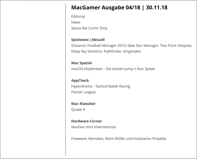 MacGamer Ausgabe 04/18 | 30.11.18 EditorialNews Space Rat Comic Strip  Spieletest |AktuellDistance, Football Manager 2019, New Star Manager, Two Point Hospital, Deep Sky Derelicts, Pathfinder: Kingmaker  Mac SpezialmacOS-Hüpfereien - Die besten Jump n Run Spiele   AppCheckHyperdrome - Tactical Battle RacingPanzer League Mac KlassikerQuake 4  Hardware CornerNeoGeo mini International  Freeware, Remakes, Retro ROMs und Kickstarter-Projekte