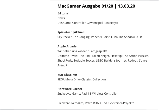 MacGamer Ausgabe 01/20 | 13.03.20 EditorialNews Das Game-Controller-Gewinnspiel (Snakebyte) Spieletest |AktuellSky Racket, The Longing, Phoenix Point, Luna The Shadow Dust Apple Arcade Wir haben uns wieder durchgespielt!Ultimate Rivals: The Rink, Fallen Knight, Hexaflip: The Action Puzzler, ShockRods, Sociable Soccer, LEGO Builder‘s Journey, Redout: Space Assault Mac KlassikerSEGA Mega Drive Classics Collection Hardware CornerSnakebyte Game: Pad 4 S Wireless Controller  Freeware, Remakes, Retro ROMs und Kickstarter-Projekte