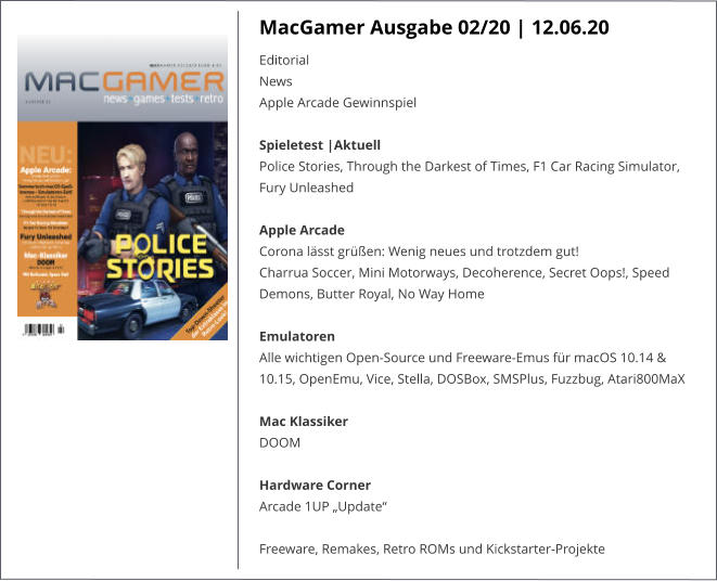 MacGamer Ausgabe 02/20 | 12.06.20 EditorialNews Apple Arcade Gewinnspiel Spieletest |AktuellPolice Stories, Through the Darkest of Times, F1 Car Racing Simulator, Fury Unleashed Apple Arcade Corona lässt grüßen: Wenig neues und trotzdem gut!Charrua Soccer, Mini Motorways, Decoherence, Secret Oops!, Speed Demons, Butter Royal, No Way HomeEmulatorenAlle wichtigen Open-Source und Freeware-Emus für macOS 10.14 & 10.15, OpenEmu, Vice, Stella, DOSBox, SMSPlus, Fuzzbug, Atari800MaX Mac KlassikerDOOM Hardware CornerArcade 1UP „Update“  Freeware, Remakes, Retro ROMs und Kickstarter-Projekte