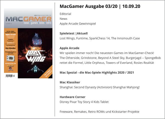 MacGamer Ausgabe 03/20 | 10.09.20 EditorialNews Apple Arcade Gewinnspiel Spieletest |AktuellLost Wings, Funtime, SparkChess 14, The Innsmouth Case Apple Arcade Wir spielen immer noch! Die neuesten Games im MacGamer-Check!The Otherside, Grindstone, Beyond A Steel Sky, Burgerjagd -- SpongeBob rettet die Formel, Little Orpheus, Towers of Everland, Rosies Realität Mac Spezial - die Mac-Spiele Highlights 2020 / 2021 Mac KlassikerShanghai: Second Dynasty (Activision) Shanghai Mahjong! Hardware CornerDisney Pixar Toy Story 4 Kids Tablet  Freeware, Remakes, Retro ROMs und Kickstarter-Projekte