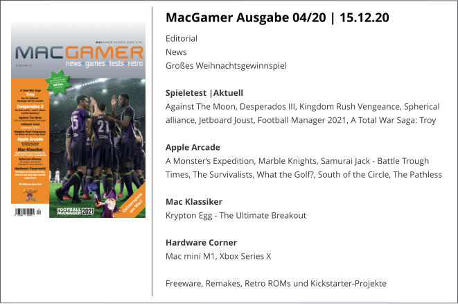 MacGamer Ausgabe 04/20 | 15.12.20 EditorialNews Großes Weihnachtsgewinnspiel Spieletest |AktuellAgainst The Moon, Desperados III, Kingdom Rush Vengeance, Spherical alliance, Jetboard Joust, Football Manager 2021, A Total War Saga: Troy  Apple ArcadeA Monster‘s Expedition, Marble Knights, Samurai Jack - Battle Trough Times, The Survivalists, What the Golf?, South of the Circle, The Pathless  Mac KlassikerKrypton Egg - The Ultimate Breakout  Hardware CornerMac mini M1, Xbox Series X  Freeware, Remakes, Retro ROMs und Kickstarter-Projekte