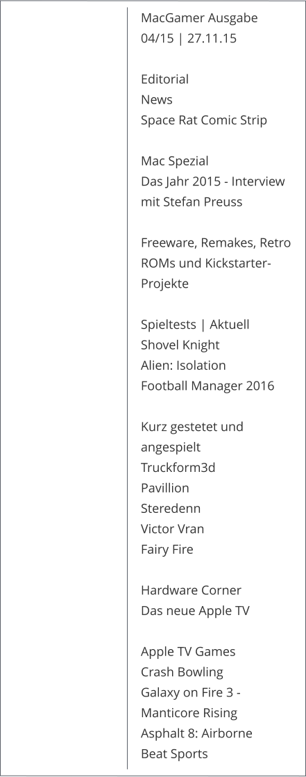MacGamer Ausgabe 04/15 | 27.11.15  Editorial News Space Rat Comic Strip  Mac Spezial Das Jahr 2015 - Interview mit Stefan Preuss Freeware, Remakes, Retro ROMs und Kickstarter-Projekte Spieltests | Aktuell Shovel Knight Alien: Isolation Football Manager 2016Kurz gestetet und angespieltTruckform3d Pavillion Steredenn Victor VranFairy Fire Hardware Corner Das neue Apple TV  Apple TV GamesCrash Bowling Galaxy on Fire 3 - Manticore RisingAsphalt 8: AirborneBeat Sports