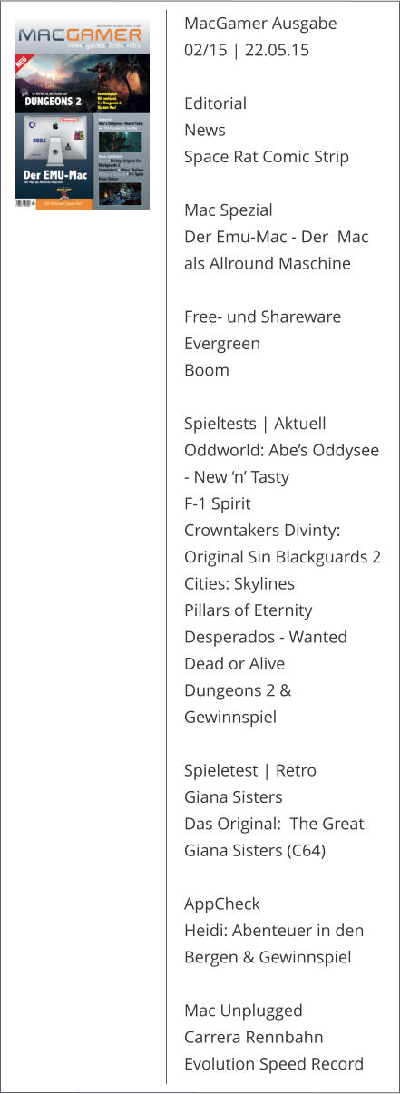 MacGamer Ausgabe 02/15 | 22.05.15 Editorial News Space Rat Comic Strip Mac Spezial Der Emu-Mac - Der  Mac als Allround Maschine Free- und Shareware Evergreen Boom Spieltests | Aktuell Oddworld: Abe’s Oddysee - New ‘n’ Tasty F-1 Spirit Crowntakers Divinty: Original Sin Blackguards 2 Cities: Skylines Pillars of Eternity Desperados - Wanted Dead or Alive Dungeons 2 & Gewinnspiel Spieletest | Retro Giana Sisters Das Original:  The Great Giana Sisters (C64) AppCheck Heidi: Abenteuer in den Bergen & Gewinnspiel Mac Unplugged Carrera Rennbahn Evolution Speed Record