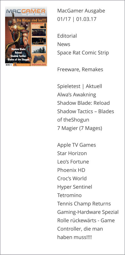 MacGamer Ausgabe 01/17 | 01.03.17  Editorial News Space Rat Comic Strip  Freeware, Remakes Spieletest | AktuellAlwa’s AwakningShadow Blade: ReloadShadow Tactics – Blades of theShogun7 Magier (7 Mages)Apple TV GamesStar HorizonLeo’s FortunePhoenix HD Croc’s WorldHyper SentinelTetrominoTennis Champ ReturnsGaming-Hardware SpezialRolle rückewärts - Game Controller, die man haben muss!!!!