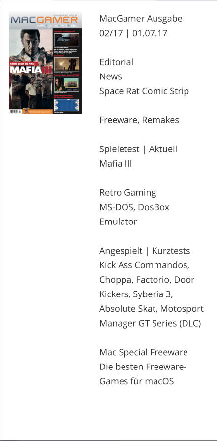 MacGamer Ausgabe 02/17 | 01.07.17  Editorial News Space Rat Comic Strip  Freeware, Remakes Spieletest | AktuellMafia IIIRetro Gaming MS-DOS, DosBox Emulator Angespielt | KurztestsKick Ass Commandos, Choppa, Factorio, Door Kickers, Syberia 3, Absolute Skat, Motosport Manager GT Series (DLC)  Mac Special Freeware Die besten Freeware-Games für macOS