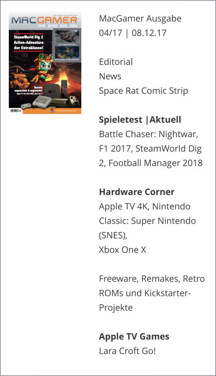 MacGamer Ausgabe 04/17 | 08.12.17  EditorialNews Space Rat Comic Strip  Spieletest |AktuellBattle Chaser: Nightwar, F1 2017, SteamWorld Dig 2, Football Manager 2018  Hardware CornerApple TV 4K, Nintendo Classic: Super Nintendo (SNES), Xbox One X  Freeware, Remakes, Retro ROMs und Kickstarter-ProjekteApple TV GamesLara Croft Go!