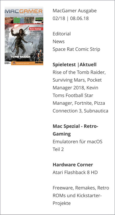 MacGamer Ausgabe 02/18 | 08.06.18  EditorialNews Space Rat Comic Strip  Spieletest |AktuellRise of the Tomb Raider, Surviving Mars, Pocket Manager 2018, Kevin Toms Football Star Manager, Fortnite, Pizza Connection 3, Subnautica  Mac Spezial - Retro-GamingEmulatoren für macOS Teil 2  Hardware CornerAtari Flashback 8 HD  Freeware, Remakes, Retro ROMs und Kickstarter-Projekte  