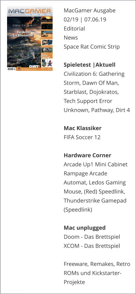 MacGamer Ausgabe 02/19 | 07.06.19EditorialNews Space Rat Comic Strip  Spieletest |AktuellCivilization 6: Gathering Storm, Dawn Of Man, Starblast, Dojokratos, Tech Support Error Unknown, Pathway, Dirt 4  Mac KlassikerFIFA Soccer 12 Hardware CornerArcade Up1 Mini Cabinet Rampage Arcade Automat, Ledos Gaming Mouse, (Red) Speedlink, Thunderstrike Gamepad (Speedlink)Mac unpluggedDoom - Das BrettspielXCOM - Das Brettspiel  Freeware, Remakes, Retro ROMs und Kickstarter-Projekte    
