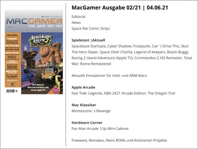 MacGamer Ausgabe 02/21 | 04.06.21 EditorialNews Space Rat Comic StripsSpieletest |AktuellSpacebase Startopia, Cyber Shadow, Frostpunk, Can´t Drive This, Skul: The Hero Slayer, Space Otter Charlie, Legend of Keepers, Beach Buggy Racing 2 Island Adventure (Apple TV), Commandos 2 HD Remaster, Total War: Rome Remastered  Aktuelle Emulatoren für Intel- und ARM-Macs  Apple ArcadeStar Trek: Legends, NBA 2K21 Arcade Edition, The Oregon Trail Mac KlassikerMontezuma´s Revenge Hardware CornerPac-Man Arcade 1Up Mini-Cabinet  Freeware, Remakes, Retro ROMs und Kickstarter-Projekte