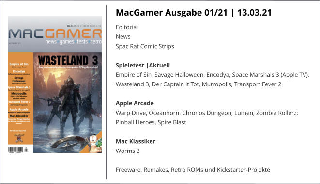 MacGamer Ausgabe 01/21 | 13.03.21 EditorialNews Spac Rat Comic StripsSpieletest |AktuellEmpire of Sin, Savage Halloween, Encodya, Space Marshals 3 (Apple TV), Wasteland 3, Der Captain it Tot, Mutropolis, Transport Fever 2  Apple ArcadeWarp Drive, Oceanhorn: Chronos Dungeon, Lumen, Zombie Rollerz: Pinball Heroes, Spire Blast  Mac KlassikerWorms 3  Freeware, Remakes, Retro ROMs und Kickstarter-Projekte