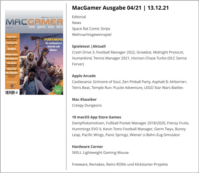 MacGamer Ausgabe 04/21 | 13.12.21 EditorialNews Space Rat Comic StripsWeihnachtsgewinnspielSpieletest |AktuellCrash Drive 3, Football Manager 2022, Growbot, Midnight Protocol, Humankind, Tennis Manager 2021, Horizon Chase Turbo (DLC Senna Forver)   Apple ArcadeCastlevania: Grimoire of Soul, Zen Pinball Party, Asphalt 8: Airborne+, Tetris Beat, Temple Run: Puzzle Adventure, LEGO Star Wars Battles Mac KlassikerCreepy Dungeons 10 macOS App Store GamesDampflokomotiven, Fußball Pocket Manager 2018/2020, Frenzy Fruits, Hummings EVO X, Kevin Toms Football Manager, Germ Twyx, Bunny Leap, Pacific Wings, Panic Springs, Wiener U-Bahn-Zug-SimulatorHardware CornerSKELL Lightweight Gaming Mouse  Freeware, Remakes, Retro ROMs und Kickstarter-Projekte