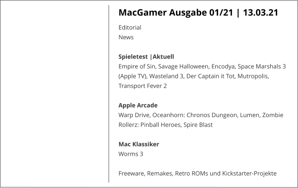 MacGamer Ausgabe 01/21 | 13.03.21 EditorialNews Spieletest |AktuellEmpire of Sin, Savage Halloween, Encodya, Space Marshals 3 (Apple TV), Wasteland 3, Der Captain it Tot, Mutropolis, Transport Fever 2  Apple ArcadeWarp Drive, Oceanhorn: Chronos Dungeon, Lumen, Zombie Rollerz: Pinball Heroes, Spire Blast  Mac KlassikerWorms 3  Freeware, Remakes, Retro ROMs und Kickstarter-Projekte