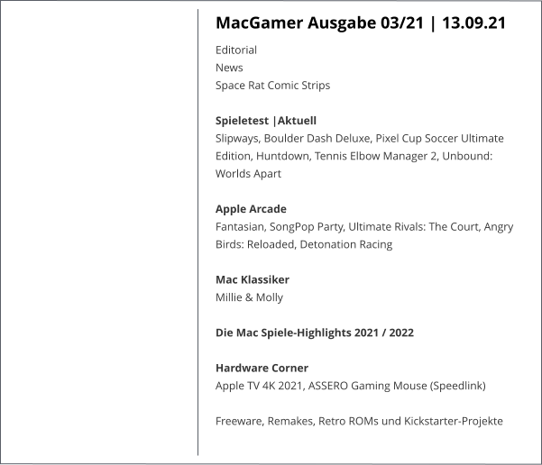 MacGamer Ausgabe 03/21 | 13.09.21 EditorialNews Space Rat Comic StripsSpieletest |AktuellSlipways, Boulder Dash Deluxe, Pixel Cup Soccer Ultimate Edition, Huntdown, Tennis Elbow Manager 2, Unbound: Worlds Apart  Apple ArcadeFantasian, SongPop Party, Ultimate Rivals: The Court, Angry Birds: Reloaded, Detonation Racing Mac KlassikerMillie & Molly Die Mac Spiele-Highlights 2021 / 2022Hardware CornerApple TV 4K 2021, ASSERO Gaming Mouse (Speedlink)  Freeware, Remakes, Retro ROMs und Kickstarter-Projekte