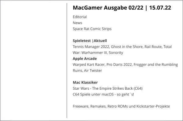 MacGamer Ausgabe 02/22 | 15.07.22 EditorialNews Space Rat Comic StripsSpieletest |AktuellTennis Manager 2022, Ghost in the Shore, Rail Route, Total War: Warhammer III, Sonority Apple ArcadeWarped Kart Racer, Pro Darts 2022, Frogger and the Rumbling Ruins, Air Twister Mac KlassikerStar Wars - The Empire Strikes Back (C64)C64 Spiele unter macOS - so geht´s!   Freeware, Remakes, Retro ROMs und Kickstarter-Projekte