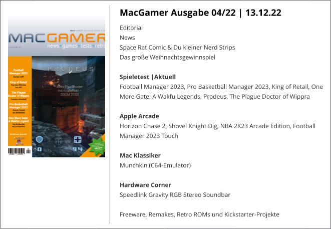 MacGamer Ausgabe 04/22 | 13.12.22 Editorial  News  Space Rat Comic & Du kleiner Nerd Strips  Das große Weihnachtsgewinnspiel Spieletest |AktuellFootball Manager 2023, Pro Basketball Manager 2023, King of Retail, One More Gate: A Wakfu Legends, Prodeus, The Plague Doctor of Wippra   Apple ArcadeHorizon Chase 2, Shovel Knight Dig, NBA 2K23 Arcade Edition, Football Manager 2023 Touch  Mac KlassikerMunchkin (C64-Emulator) Hardware Corner  Speedlink Gravity RGB Stereo Soundbar  Freeware, Remakes, Retro ROMs und Kickstarter-Projekte