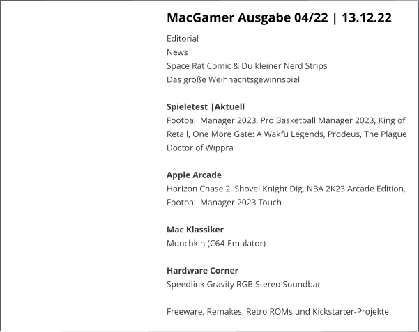 MacGamer Ausgabe 04/22 | 13.12.22 Editorial  News  Space Rat Comic & Du kleiner Nerd Strips  Das große Weihnachtsgewinnspiel Spieletest |AktuellFootball Manager 2023, Pro Basketball Manager 2023, King of Retail, One More Gate: A Wakfu Legends, Prodeus, The Plague Doctor of Wippra   Apple ArcadeHorizon Chase 2, Shovel Knight Dig, NBA 2K23 Arcade Edition, Football Manager 2023 Touch  Mac KlassikerMunchkin (C64-Emulator) Hardware Corner  Speedlink Gravity RGB Stereo Soundbar  Freeware, Remakes, Retro ROMs und Kickstarter-Projekte