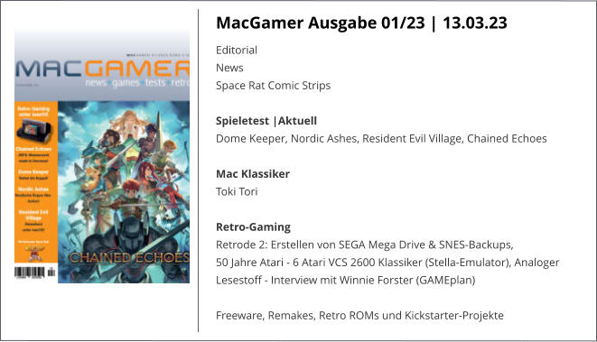 MacGamer Ausgabe 01/23 | 13.03.23 Editorial  News  Space Rat Comic Strips Spieletest |AktuellDome Keeper, Nordic Ashes, Resident Evil Village, Chained Echoes Mac KlassikerToki Tori Retro-Gaming Retrode 2: Erstellen von SEGA Mega Drive & SNES-Backups,  50 Jahre Atari - 6 Atari VCS 2600 Klassiker (Stella-Emulator), Analoger Lesestoff - Interview mit Winnie Forster (GAMEplan)  Freeware, Remakes, Retro ROMs und Kickstarter-Projekte