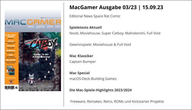 MacGamer Ausgabe 03/23 | 15.09.23 Editorial News Space Rat Comic Spieletests Aktuell Noob, Moviehouse, Super Catboy, Mahokenshi, Full Void  Gewinnspiele: Moviehouse & Full Void Mac Klassiker Captain Bumper Mac Special macOS-Deck-Building Games Die Mac-Spiele-Highlights 2023/2024 Freeware, Remakes, Retro, ROMs und Kickstarter-Projekte