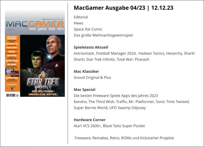 MacGamer Ausgabe 04/23 | 12.12.23 Editorial News Space Rat Comic Das große WeihnachtsgewinnspielSpieletests Aktuell Astrosmash, Football Manager 2024,  Hadean Tactics, Hexarchy, Shark! Shark!, Star Trek Infinite, Total War: Pharaoh  Mac Klassiker Snood Original & Plus Mac Special Die besten Freeware Spiele Apps des Jahres 2023 Kensho, The Third Wish, Traffix, Mr. Platformer, Sonic Time Twisted, Super Bernie World, UFO Swamp OdysseyHardware Corner Atari VCS 2600+, Blaze Taito Super Pocket Freeware, Remakes, Retro, ROMs und Kickstarter-Projekte