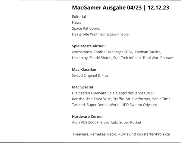 MacGamer Ausgabe 04/23 | 12.12.23 Editorial News Space Rat Comic Das große WeihnachtsgewinnspielSpieletests Aktuell Astrosmash, Football Manager 2024,  Hadean Tactics, Hexarchy, Shark! Shark!, Star Trek Infinite, Total War: Pharaoh  Mac Klassiker Snood Original & Plus Mac Special Die besten Freeware Spiele Apps des Jahres 2023 Kensho, The Third Wish, Traffix, Mr. Platformer, Sonic Time Twisted, Super Bernie World, UFO Swamp OdysseyHardware Corner Atari VCS 2600+, Blaze Taito Super Pocket Freeware, Remakes, Retro, ROMs und Kickstarter-Projekte