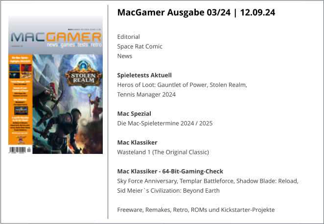 MacGamer Ausgabe 03/24 | 12.09.24  Editorial  Space Rat ComicNews  Spieletests Aktuell  Heros of Loot: Gauntlet of Power, Stolen Realm,  Tennis Manager 2024   Mac Spezial  Die Mac-Spieletermine 2024 / 2025   Mac Klassiker Wasteland 1 (The Original Classic)   Mac Klassiker - 64-Bit-Gaming-Check  Sky Force Anniversary, Templar Battleforce, Shadow Blade: Reload, Sid Meier`s Civilization: Beyond Earth   Freeware, Remakes, Retro, ROMs und Kickstarter-Projekte